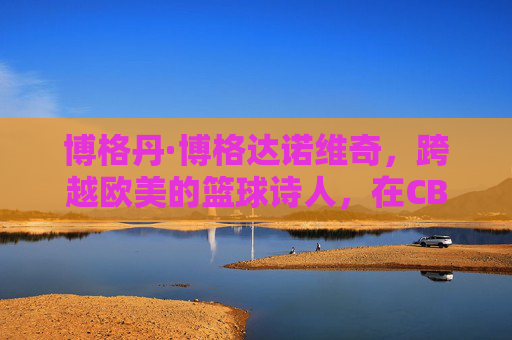 博格丹·博格达诺维奇，跨越欧美的篮球诗人，在CBA续写传奇篇章，跨越欧美的篮球诗人博格丹，CBA续写传奇篇章