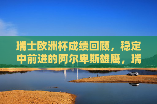 瑞士欧洲杯成绩回顾,稳定中前进的阿尔卑斯雄鹰,瑞士欧洲杯成绩回顾,阿尔卑斯雄鹰的稳定中前进