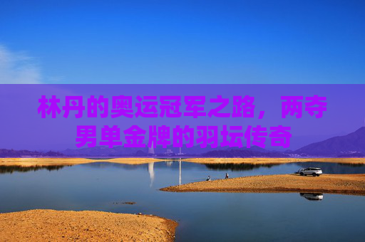 林丹的奥运冠军之路,两夺男单金牌的羽坛传奇