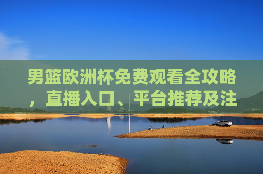 男篮欧洲杯免费观看全攻略，直播入口、平台推荐及注意事项，男篮欧洲杯免费观看全攻略，直播入口、平台推荐及注意事项