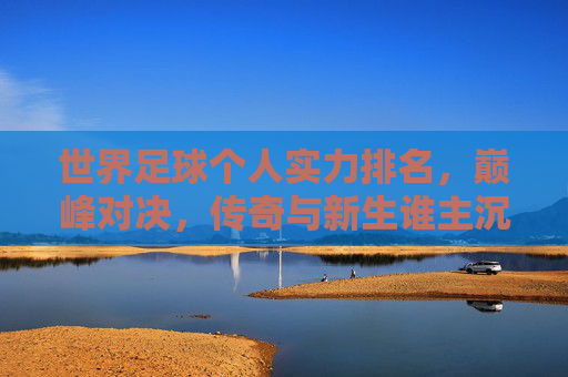 世界足球个人实力排名,巅峰对决,传奇与新生谁主沉浮?世界足球个人实力巅峰对决,传奇与新生谁主沉浮?