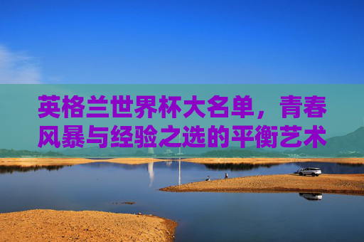 英格兰世界杯大名单，青春风暴与经验之选的平衡艺术，英格兰世界杯大名单，青春与经验的平衡艺术