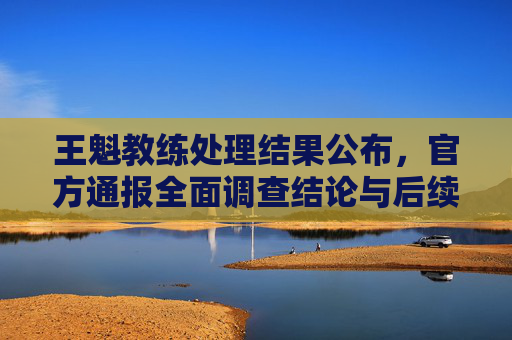 王魁教练处理结果公布,官方通报全面调查结论与后续措施,王魁教练处理结果公布,官方通报调查结论与后续措施
