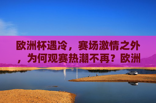 欧洲杯遇冷,赛场激情之外,为何观赛热潮不再?欧洲杯遇冷,赛场激情之外,观赛热潮缘何不再?
