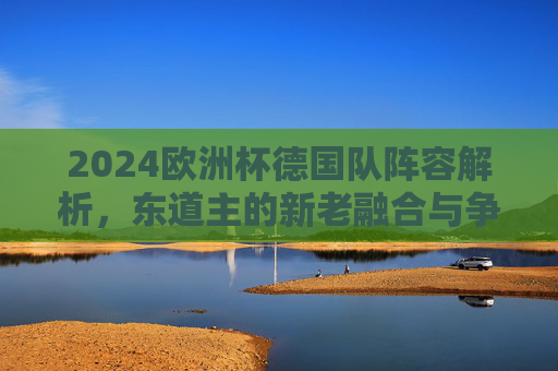 2024欧洲杯德国队阵容解析，东道主的新老融合与争冠底气，2024欧洲杯东道主德国队阵容解析，新老融合与争冠底气