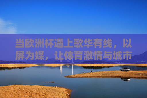 当欧洲杯遇上歌华有线，以屏为媒，让体育激情与城市共鸣同频，歌华有线屏媒，欧洲杯激情与城市共鸣同频