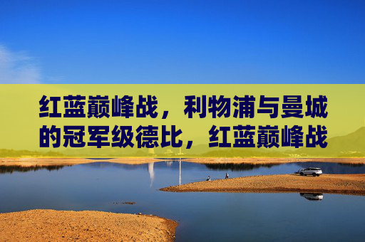 红蓝巅峰战，利物浦与曼城的冠军级德比，红蓝巅峰战，利物浦与曼城的冠军级德比