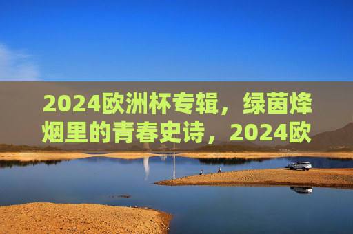 2024欧洲杯专辑,绿茵烽烟里的青春史诗,2024欧洲杯,绿茵烽烟里的青春史诗