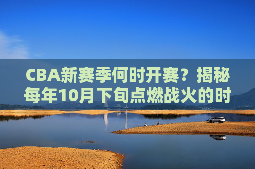 CBA新赛季何时开赛？揭秘每年10月下旬点燃战火的时间规律，CBA新赛季开赛时间揭秘，10月下旬点燃战火的时间规律