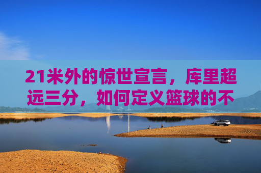 21米外的惊世宣言,库里超远三分,如何定义篮球的不可能?库里21米超远三分,篮球不可能的惊世宣言
