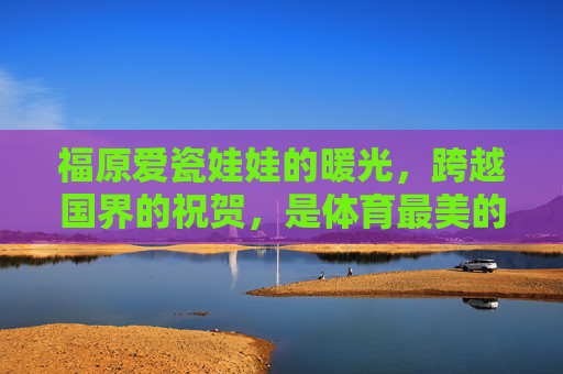 福原爱瓷娃娃的暖光，跨越国界的祝贺，是体育最美的模样，福原爱暖光跨越国界，体育最美的祝贺模样