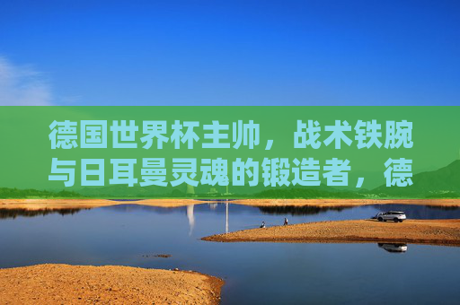 德国世界杯主帅,战术铁腕与日耳曼灵魂的锻造者,德国世界杯主帅,战术铁腕锻造日耳曼灵魂