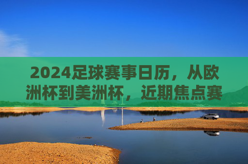 2024足球赛事日历，从欧洲杯到美洲杯，近期焦点赛事全解析，2024足球赛事日历，欧洲杯、美洲杯近期焦点全解析