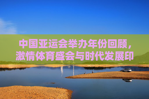 中国亚运会举办年份回顾,激情体育盛会与时代发展印记,中国亚运会回顾,激情盛会与时代印记
