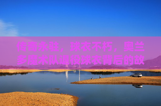 传奇永驻,球衣不朽,奥兰多魔术队退役球衣背后的故事,奥兰多魔术队,传奇永驻,球衣不朽的退役故事