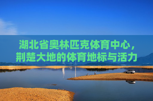 湖北省奥林匹克体育中心,荆楚大地的体育地标与活力引擎,湖北省奥林匹克体育中心,荆楚体育地标与活力引擎