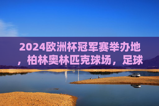 2024欧洲杯冠军赛举办地，柏林奥林匹克球场，足球盛宴的终极舞台，2024欧洲杯冠军赛，柏林奥林匹克球场，足球盛宴终极舞台