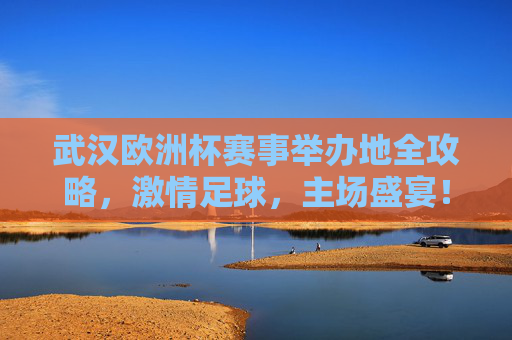 武汉欧洲杯赛事举办地全攻略，激情足球，主场盛宴！武汉欧洲杯赛事举办地全攻略，激情足球，主场盛宴！