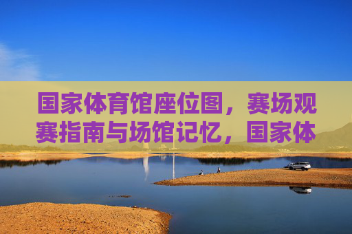 国家体育馆座位图,赛场观赛指南与场馆记忆,国家体育馆,座位图、赛场观赛指南与场馆记忆