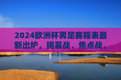 2024欧洲杯男足赛程表最新出炉，揭幕战、焦点战、决赛时间全解析，2024欧洲杯男足赛程表出炉，揭幕战、焦点战、决赛时间全解析