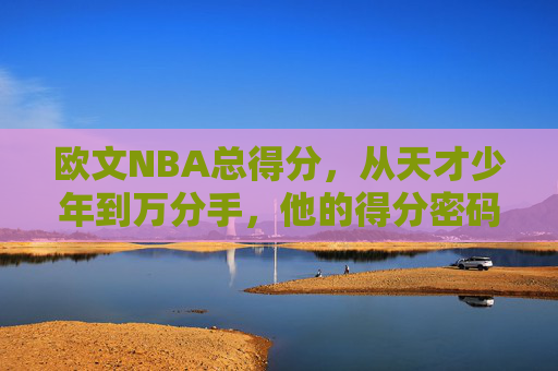 欧文NBA总得分，从天才少年到万分手，他的得分密码与传奇轨迹，欧文NBA总得分，从天才少年到万分手的得分密码与传奇轨迹