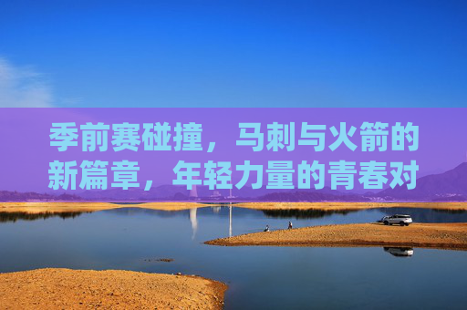 季前赛碰撞，马刺与火箭的新篇章，年轻力量的青春对决，季前赛马刺火箭，年轻力量对决开启新篇章