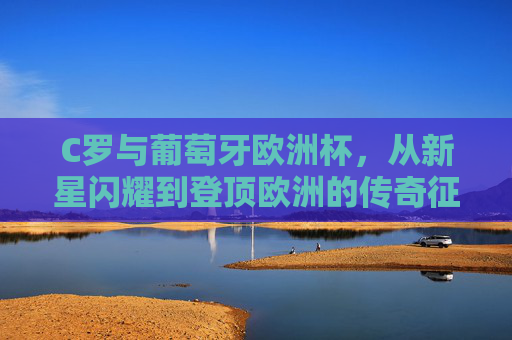 C罗与葡萄牙欧洲杯，从新星闪耀到登顶欧洲的传奇征程，C罗葡萄牙欧洲杯，从新星闪耀到登顶欧洲的传奇征程