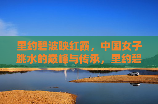 里约碧波映红霞,中国女子跳水的巅峰与传承,里约碧波映红霞,中国女子跳水的巅峰与传承