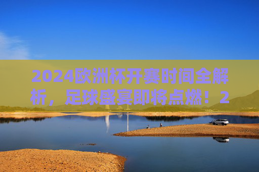 2024欧洲杯开赛时间全解析，足球盛宴即将点燃！2024欧洲杯开赛时间全解析，足球盛宴即将点燃