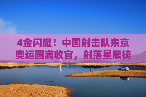 4金闪耀!中国射击队东京奥运圆满收官,射落星辰铸就传奇,4金闪耀!中国射击队东京奥运圆满收官