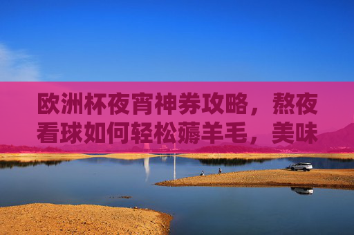 欧洲杯夜宵神券攻略，熬夜看球如何轻松薅羊毛，美味省钱两不误！欧洲杯夜宵神券攻略，熬夜看球薅羊毛，美味省钱两不误