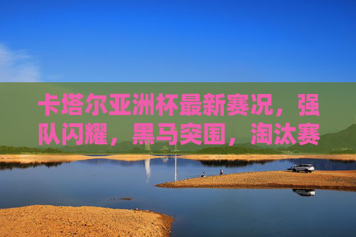 卡塔尔亚洲杯最新赛况，强队闪耀，黑马突围，淘汰赛渐入白热化，卡塔尔亚洲杯淘汰赛白热化，强队闪耀黑马突围