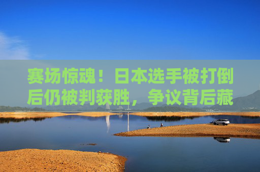 赛场惊魂!日本选手被打倒后仍被判获胜,争议背后藏着什么?赛场惊魂!日本选手被打倒仍判胜引争议