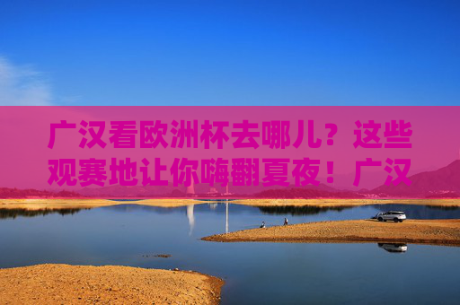 广汉看欧洲杯去哪儿？这些观赛地让你嗨翻夏夜！广汉欧洲杯观赛地，嗨翻夏夜的绝佳去处！