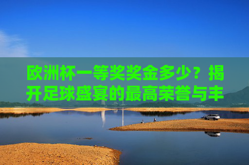 欧洲杯一等奖奖金多少?揭开足球盛宴的最高荣誉与丰厚回报,欧洲杯一等奖奖金,足球盛宴的最高荣誉与丰厚回报