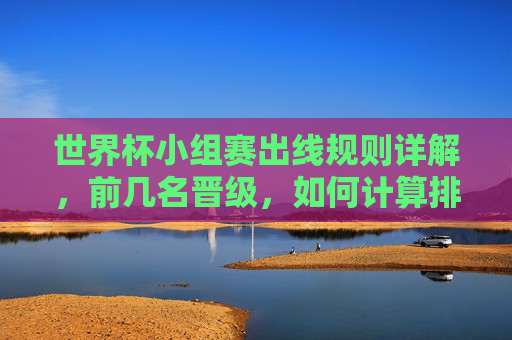 世界杯小组赛出线规则详解,前几名晋级,如何计算排名?世界杯小组赛出线规则,晋级名额与排名计算详解