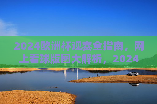2024欧洲杯观赛全指南，网上看球版图大解析，2024欧洲杯观赛全指南，网上看球版图解析