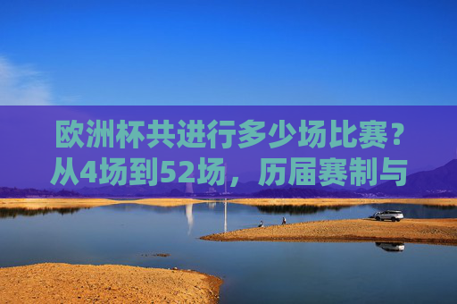 欧洲杯共进行多少场比赛?从4场到52场,历届赛制与场数全解析,欧洲杯共进行多少场比赛?从4场到52场历届赛制与场数全解析