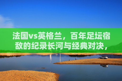 法国vs英格兰，百年足坛宿敌的纪录长河与经典对决，法国vs英格兰，百年足坛宿敌的纪录长河与经典对决