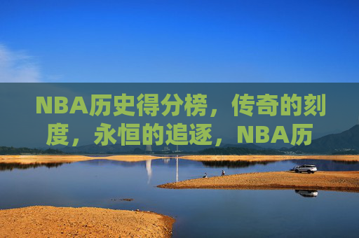 NBA历史得分榜，传奇的刻度，永恒的追逐，NBA历史得分榜，传奇刻度，永恒追逐