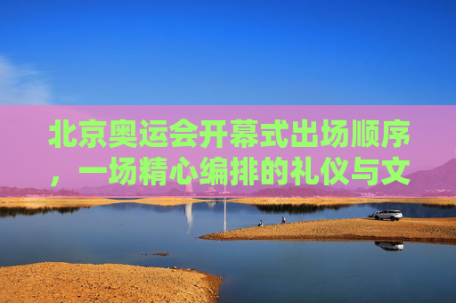 北京奥运会开幕式出场顺序,一场精心编排的礼仪与文化盛宴