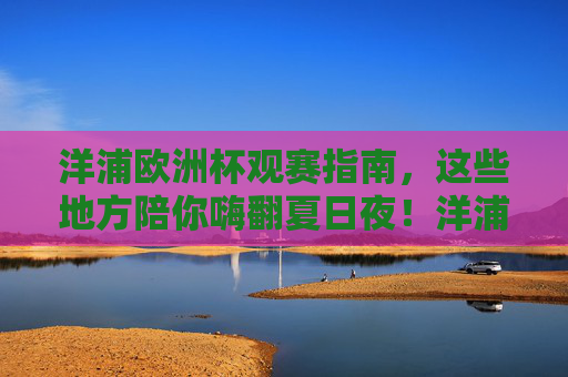 洋浦欧洲杯观赛指南，这些地方陪你嗨翻夏日夜！洋浦欧洲杯观赛指南，夏夜嗨翻全攻略！