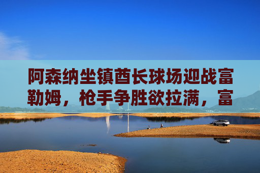 阿森纳坐镇酋长球场迎战富勒姆,枪手争胜欲拉满,富勒姆死守保级战