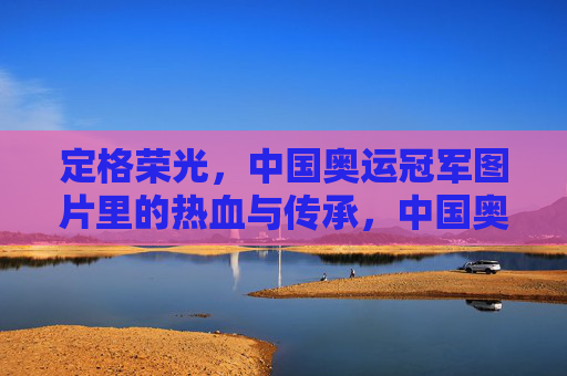 定格荣光,中国奥运冠军图片里的热血与传承,中国奥运冠军图片,定格荣光,热血传承
