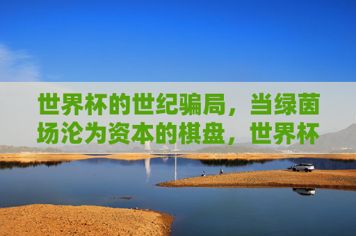 世界杯的世纪骗局,当绿茵场沦为资本的棋盘,世界杯世纪骗局,绿茵场成资本棋盘