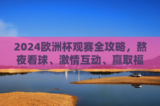 2024欧洲杯观赛全攻略，熬夜看球、激情互动、赢取福利，这样搞才够味！2024欧洲杯观赛攻略，熬夜看球、激情互动、福利全拿！