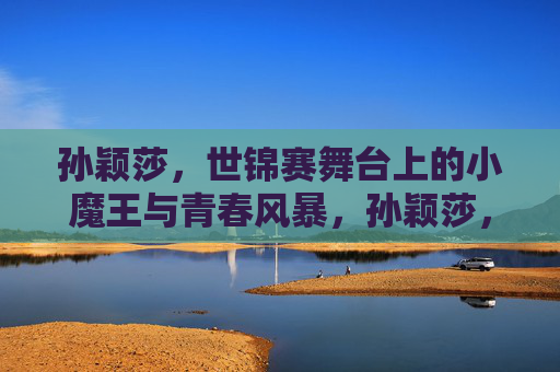孙颖莎,世锦赛舞台上的小魔王与青春风暴,孙颖莎,世锦赛小魔王与青春风暴