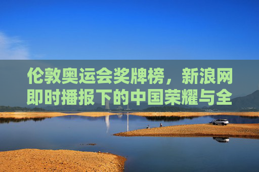 伦敦奥运会奖牌榜，新浪网即时播报下的中国荣耀与全球竞技，伦敦奥运会奖牌榜，新浪即时播报下的中国荣耀与全球竞技