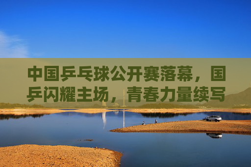中国乒乓球公开赛落幕，国乒闪耀主场，青春力量续写传奇，国乒闪耀主场 青春力量续写乒乓传奇