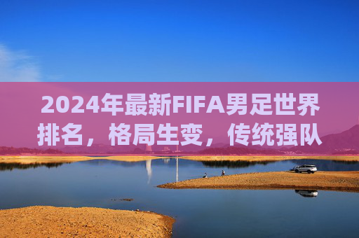 2024年最新FIFA男足世界排名,格局生变,传统强队与新兴力量谁主沉浮?2024FIFA男足世界排名,格局生变,传统强队与新兴力量谁主沉浮?